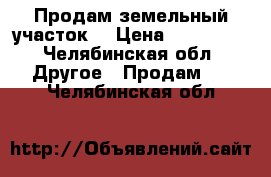 Продам земельный участок  › Цена ­ 980 000 - Челябинская обл. Другое » Продам   . Челябинская обл.